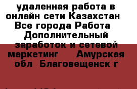 удаленная работа в онлайн сети Казахстан - Все города Работа » Дополнительный заработок и сетевой маркетинг   . Амурская обл.,Благовещенск г.